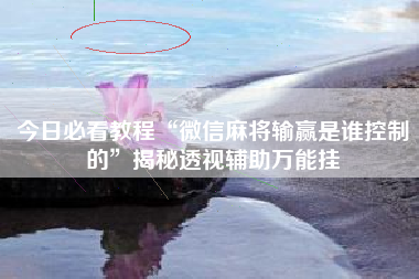 今日必看教程“微信麻将输赢是谁控制的”揭秘透视辅助万能挂