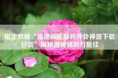 指定教程“福建微乐麻将外卦神器下载安装	”揭秘透视辅助万能挂